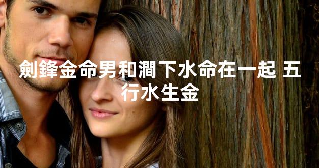 劍鋒金命男和澗下水命在一起 五行水生金